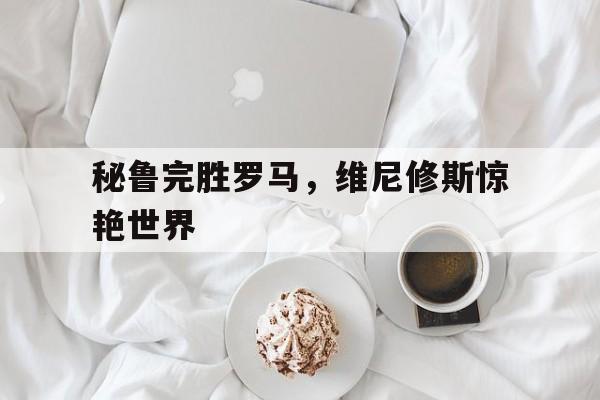 包含秘鲁完胜罗马,维尼修斯惊艳世界的词条 包含秘鲁完胜罗马,维尼修斯惊艳世界的词条