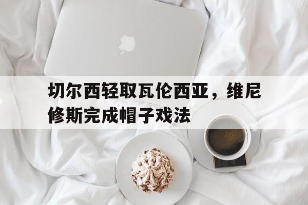 切尔西轻取瓦伦西亚，维尼修斯完成帽子戏法的简单介绍
